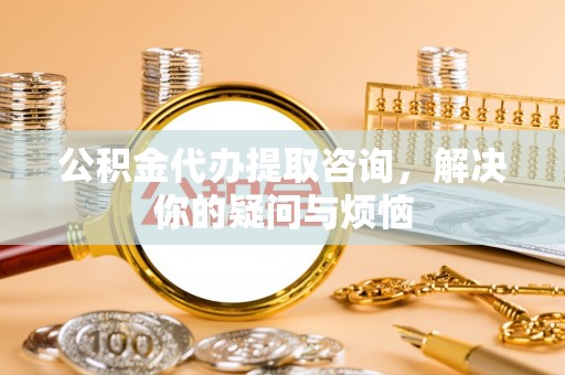 三门公积金代办提取咨询，解决你的疑问与烦恼