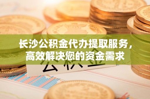 三门长沙公积金代办提取服务，高效解决您的资金需求