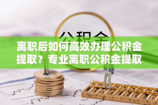 三门离职后如何高效办理公积金提取？专业离职公积金提取代办服务详解