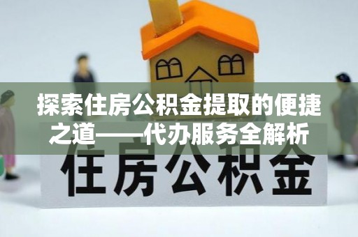 三门探索住房公积金提取的便捷之道——代办服务全解析