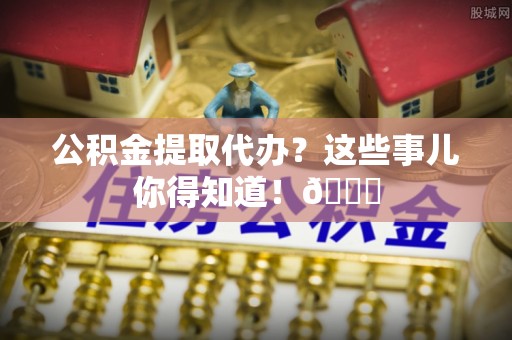 三门公积金提取代办？这些事儿你得知道！😎