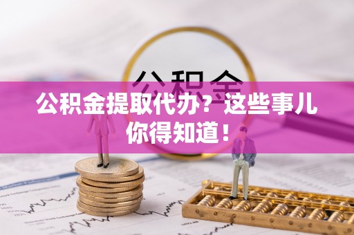 三门公积金提取代办？这些事儿你得知道！