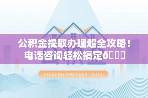 三门公积金提取办理超全攻略！电话咨询轻松搞定😎