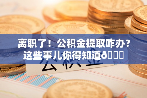 三门离职了！公积金提取咋办？这些事儿你得知道😎