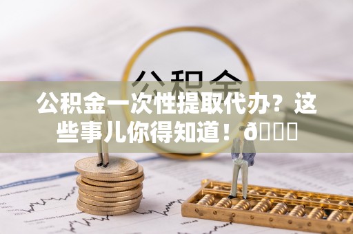 三门公积金一次性提取代办？这些事儿你得知道！😎