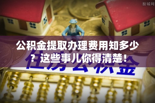 三门公积金提取办理费用知多少？这些事儿你得清楚！
