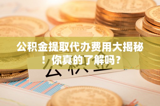 三门公积金提取代办费用大揭秘！你真的了解吗？