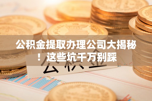三门公积金提取办理公司大揭秘！这些坑千万别踩