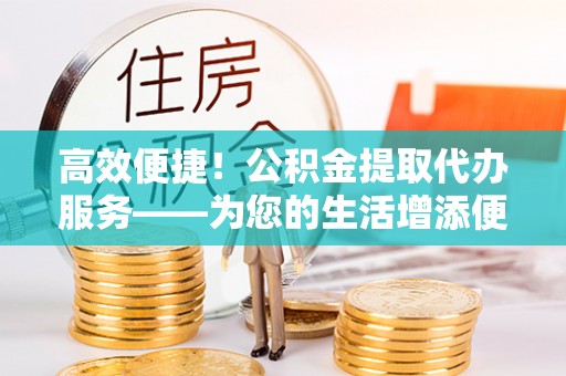 三门高效便捷！公积金提取代办服务——为您的生活增添便利