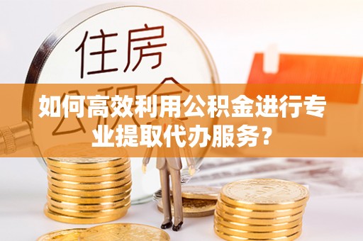 三门如何高效利用公积金进行专业提取代办服务？